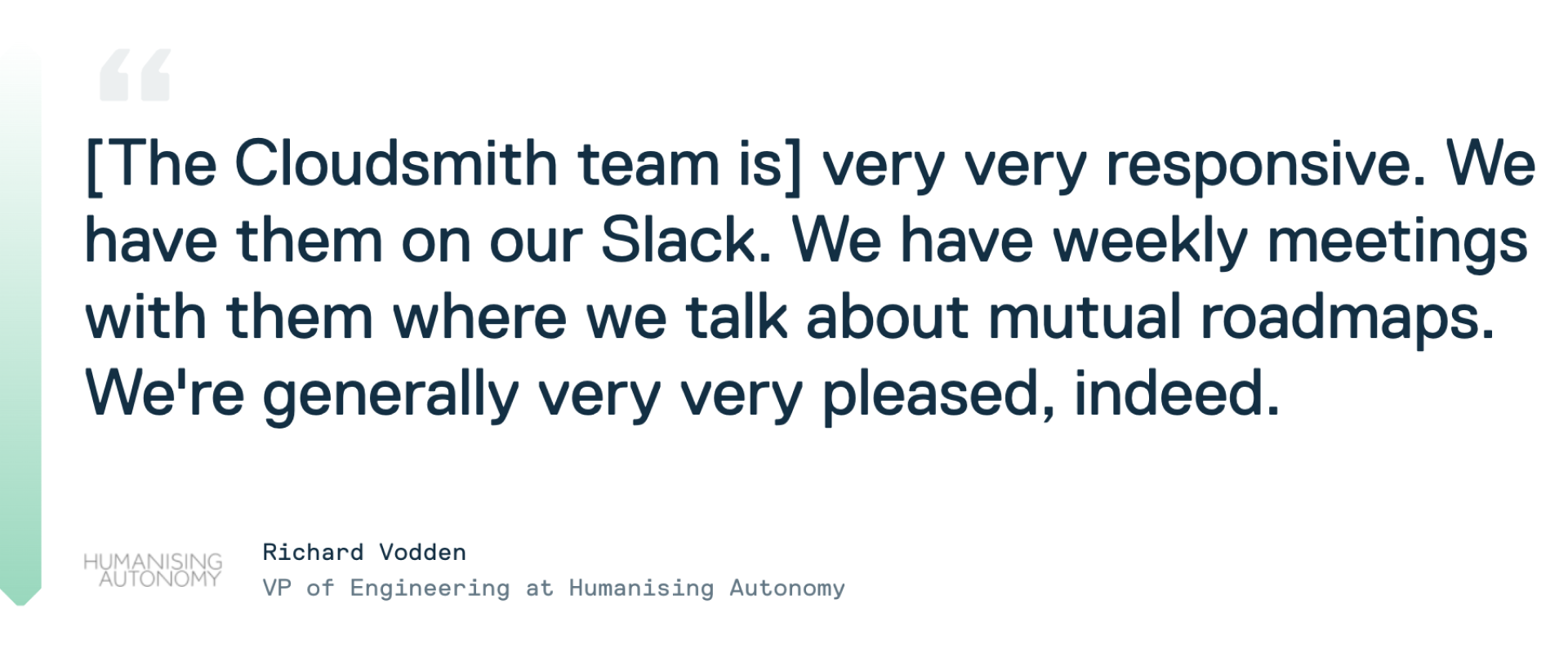 Testimonial quote from Cloudsmith customer Richard Vodden at Humanising Autonomy: "The Cloudsmith team is very very reponsive. We have them on our Slack. We have weekly meeting with them were we talk about mutual roadmaps. We're generally very very pleased, indeed."